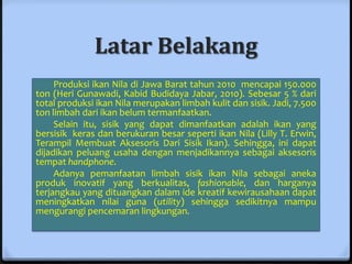 Latar Belakang
     Produksi ikan Nila di Jawa Barat tahun 2010 mencapai 150.000
ton (Heri Gunawadi, Kabid Budidaya Jabar, 2010). Sebesar 5 % dari
total produksi ikan Nila merupakan limbah kulit dan sisik. Jadi, 7.500
ton limbah dari ikan belum termanfaatkan.
     Selain itu, sisik yang dapat dimanfaatkan adalah ikan yang
bersisik keras dan berukuran besar seperti ikan Nila (Lilly T. Erwin,
Terampil Membuat Aksesoris Dari Sisik Ikan). Sehingga, ini dapat
dijadikan peluang usaha dengan menjadikannya sebagai aksesoris
tempat handphone.
     Adanya pemanfaatan limbah sisik ikan Nila sebagai aneka
produk inovatif yang berkualitas, fashionable, dan harganya
terjangkau yang dituangkan dalam ide kreatif kewirausahaan dapat
meningkatkan nilai guna (utility) sehingga sedikitnya mampu
mengurangi pencemaran lingkungan.
 