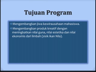 Tujuan Program
Mengembangkan jiwa kewirausahaan mahasiswa.
Mengembangkan produk kreatif dengan
 meningkatkan nilai guna, nilai estetika dan nilai
 ekonomis dari limbah (sisik ikan Nila).
 