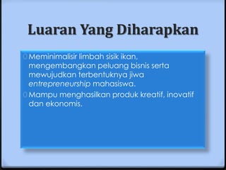 Luaran Yang Diharapkan
0 Meminimalisir limbah sisik ikan,
  mengembangkan peluang bisnis serta
  mewujudkan terbentuknya jiwa
  entrepreneurship mahasiswa.
0 Mampu menghasilkan produk kreatif, inovatif
  dan ekonomis.
 