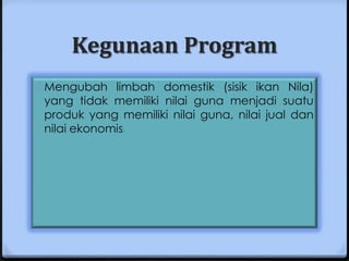 Kegunaan Program
0 Mengubah limbah domestik (sisik ikan Nila)
 yang tidak memiliki nilai guna menjadi suatu
 produk yang memiliki nilai guna, nilai jual dan
 nilai ekonomis.
 