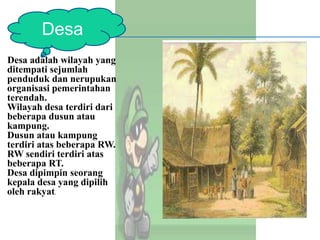 Desa adalah wilayah yang
ditempati sejumlah
penduduk dan nerupukan
organisasi pemerintahan
terendah.
Wilayah desa terdiri dari
beberapa dusun atau
kampung.
Dusun atau kampung
terdiri atas beberapa RW.
RW sendiri terdiri atas
beberapa RT.
Desa dipimpin seorang
kepala desa yang dipilih
oleh rakyat.
Desa
 