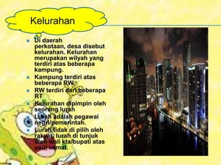  Di daerah
perkotaan, desa disebut
kelurahan. Kelurahan
merupakan wilyah yang
terdiri atas beberapa
kampung.
 Kampung terdiri atas
beberapa RW.
 RW terdiri dari beberapa
RT
 Kelurahan dipimpin oleh
seorang lurah
 Lurah adalah pegawai
negri/pemerintah.
 Lurah tidak di pilih oleh
rakyat, lurah di tunjuk
oleh wali kta/bupati atas
usul camat.
Kelurahan
 