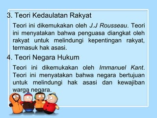 3. Teori Kedaulatan Rakyat
Teori ini dikemukakan oleh J.J Rousseau. Teori
ini menyatakan bahwa penguasa diangkat oleh
rakyat untuk melindungi kepentingan rakyat,
termasuk hak asasi.

4. Teori Negara Hukum
Teori ini dikemukakan oleh Immanuel Kant.
Teori ini menyatakan bahwa negara bertujuan
untuk melindungi hak asasi dan kewajiban
warga negara.

 