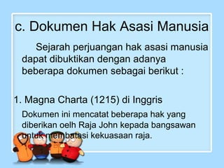c. Dokumen Hak Asasi Manusia
Sejarah perjuangan hak asasi manusia
dapat dibuktikan dengan adanya
beberapa dokumen sebagai berikut :
1. Magna Charta (1215) di Inggris
Dokumen ini mencatat beberapa hak yang
diberikan oelh Raja John kepada bangsawan
untuk membatasi kekuasaan raja.

 