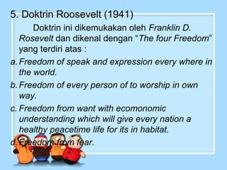 5. Doktrin Roosevelt (1941)
Doktrin ini dikemukakan oleh Franklin D.
Rosevelt dan dikenal dengan “The four Freedom”
yang terdiri atas :
a. Freedom of speak and expression every where in
the world.
b. Freedom of every person of to worship in own
way.
c. Freedom from want with ecomonomic
understanding which will give every nation a
healthy peacetime life for its in habitat.
d. Freedom from fear.

 
