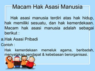 Macam Hak Asasi Manusia
Hak asasi manusia terdiri atas hak hidup,
hak memiliki sesuatu, dan hak kemerdekaan.
Macam hak asasi manusia adalah sebagai
berikut :
a.Hak Asasi Pribadi
Contoh :
Hak kemerdekaan memeluk agama, beribadah,
menyatakan pendapat & kebebasan berorganisasi.

 