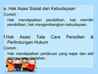 e. Hak Asasi Sosial dan Kebudayaan
Contoh :
Hak mendapatkan pendidikan, hak memilih
pendidikan, hak mengembangkan kebudayaan.

f.Hak Asasi Tata Cara
Perlindungan Hukum

Peradilan

&

Contoh :
Hak mendapatkan perlakuan yang wajar dan adil
dalam penggeledahan.

 