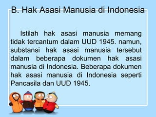 B. Hak Asasi Manusia di Indonesia
Istilah hak asasi manusia memang
tidak tercantum dalam UUD 1945. namun,
substansi hak asasi manusia tersebut
dalam beberapa dokumen hak asasi
manusia di Indonesia. Beberapa dokumen
hak asasi manusia di Indonesia seperti
Pancasila dan UUD 1945.

 