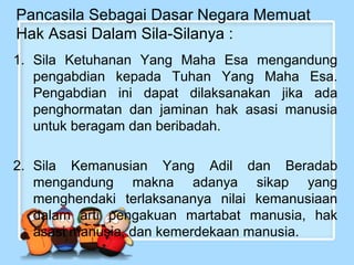 Pancasila Sebagai Dasar Negara Memuat
Hak Asasi Dalam Sila-Silanya :
1. Sila Ketuhanan Yang Maha Esa mengandung
pengabdian kepada Tuhan Yang Maha Esa.
Pengabdian ini dapat dilaksanakan jika ada
penghormatan dan jaminan hak asasi manusia
untuk beragam dan beribadah.
2. Sila Kemanusian Yang Adil dan Beradab
mengandung makna adanya sikap yang
menghendaki terlaksananya nilai kemanusiaan
dalam arti pengakuan martabat manusia, hak
asasi manusia, dan kemerdekaan manusia.

 