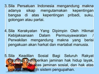 3. Sila Persatuan Indonesia mengandung makna
adanya sikap mengutamakan kepentingan
bangsa di atas kepentingan pribadi, suku,
golongan atau partai.
4. Sila Kerakyatan Yang Dipimpin Oleh Hikmat
Kebijaksanaan Dalam Permusyawaratan /
Perwakilan mengandung makna yang berisi
pengakuan akan harkat dan martabat manusia.
5. Sila Keadilan Sosial Bagi Seluruh Rakyat
Indonesia memberikan jaminan hak hidup layak,
hak milik, hak atas jaminan sosial, dan hak atas
pekerjaan dengan sistem pengupahan.

 
