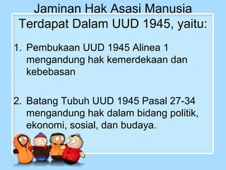 Jaminan Hak Asasi Manusia
Terdapat Dalam UUD 1945, yaitu:
1. Pembukaan UUD 1945 Alinea 1
mengandung hak kemerdekaan dan
kebebasan
2. Batang Tubuh UUD 1945 Pasal 27-34
mengandung hak dalam bidang politik,
ekonomi, sosial, dan budaya.

 