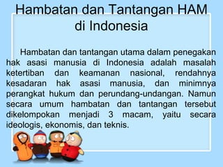 Hambatan dan Tantangan HAM
di Indonesia
Hambatan dan tantangan utama dalam penegakan
hak asasi manusia di Indonesia adalah masalah
ketertiban dan keamanan nasional, rendahnya
kesadaran hak asasi manusia, dan minimnya
perangkat hukum dan perundang-undangan. Namun
secara umum hambatan dan tantangan tersebut
dikelompokan menjadi 3 macam, yaitu secara
ideologis, ekonomis, dan teknis.

 