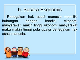 b. Secara Ekonomis
Penegakan hak asasi manusia memiliki
hubungan
dengan
kondisi
ekonomi
masyarakat. makin tinggi ekonomi masyarakat
maka makin tinggi pula upaya penegakan hak
asasi manusia.

 