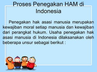 Proses Penegakan HAM di
Indonesia
Penegakan hak asasi manusia merupakan
kewajiban moral setiap manusia dan kewajiban
dari perangkat hukum. Usaha penegakan hak
asasi manusia di Indonesia dilaksanakan oleh
beberapa unsur sebagai berikut :

 
