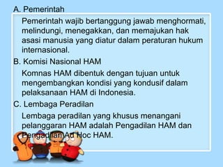 A. Pemerintah
Pemerintah wajib bertanggung jawab menghormati,
melindungi, menegakkan, dan memajukan hak
asasi manusia yang diatur dalam peraturan hukum
internasional.
B. Komisi Nasional HAM
Komnas HAM dibentuk dengan tujuan untuk
mengembangkan kondisi yang kondusif dalam
pelaksanaan HAM di Indonesia.
C. Lembaga Peradilan
Lembaga peradilan yang khusus menangani
pelanggaran HAM adalah Pengadilan HAM dan
Pengadilan Ad Hoc HAM.

 