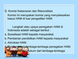 D. Komisi Kebenaran dan Rekonsiliasi
Komisi ini merupakan komisi yang menyelesaikan
kasus HAM di luar pengadilan HAM.
Langkah atau upaya penegakan HAM di
Indonesia adalah sebagai berikut :
a. Sosialisasi HAM kepada masyarakat.
b. Pemberian pendidikan HAM kepada masyarakat
c. Advokasi HAM.
d. Pembentukan lembaga-lembaga penegakan HAM.
e. Pemberdayaan hukum dari lembaga-lembaga
hukum yang ada.

 