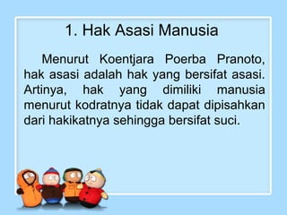 1. Hak Asasi Manusia
Menurut Koentjara Poerba Pranoto,
hak asasi adalah hak yang bersifat asasi.
Artinya, hak yang dimiliki manusia
menurut kodratnya tidak dapat dipisahkan
dari hakikatnya sehingga bersifat suci.

 