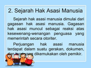 2. Sejarah Hak Asasi Manusia
Sejarah hak asasi manusia dimulai dari
gagasan hak asasi manusia. Gagasan
hak asasi muncul sebagai reaksi atas
kesewenang-wenangan penguasa yang
memerintah secara otoriter.
Perjuangan
hak
asasi
manusia
terdapat dalam suatu gerakan, dokumen,
dan teori yang dikemukakan oleh pemikir.

 