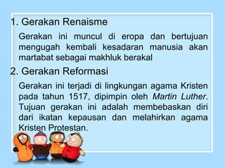 1. Gerakan Renaisme
Gerakan ini muncul di eropa dan bertujuan
mengugah kembali kesadaran manusia akan
martabat sebagai makhluk berakal

2. Gerakan Reformasi
Gerakan ini terjadi di lingkungan agama Kristen
pada tahun 1517, dipimpin oleh Martin Luther.
Tujuan gerakan ini adalah membebaskan diri
dari ikatan kepausan dan melahirkan agama
Kristen Protestan.

 
