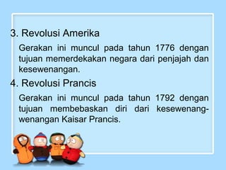 3. Revolusi Amerika
Gerakan ini muncul pada tahun 1776 dengan
tujuan memerdekakan negara dari penjajah dan
kesewenangan.

4. Revolusi Prancis
Gerakan ini muncul pada tahun 1792 dengan
tujuan membebaskan diri dari kesewenangwenangan Kaisar Prancis.

 