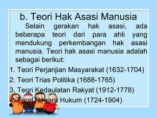 b. Teori Hak Asasi Manusia
Selain gerakan hak asasi, ada
beberapa teori dari para ahli yang
mendukung perkembangan hak asasi
manusia. Teori hak asasi manusia adalah
sebagai berikut:
1. Teori Perjanjian Masyarakat (1632-1704)
2. Teori Trias Politika (1688-1765)
3. Teori Kedaulatan Rakyat (1912-1778)
4. Teori Negara Hukum (1724-1904)

 