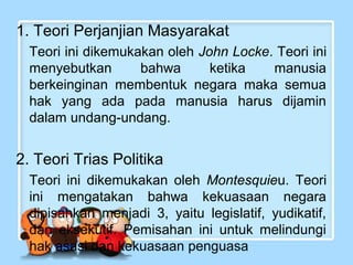 1. Teori Perjanjian Masyarakat
Teori ini dikemukakan oleh John Locke. Teori ini
menyebutkan
bahwa
ketika
manusia
berkeinginan membentuk negara maka semua
hak yang ada pada manusia harus dijamin
dalam undang-undang.

2. Teori Trias Politika
Teori ini dikemukakan oleh Montesquieu. Teori
ini mengatakan bahwa kekuasaan negara
dipisahkan menjadi 3, yaitu legislatif, yudikatif,
dan eksekutif. Pemisahan ini untuk melindungi
hak asasi dan kekuasaan penguasa

 