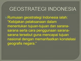 Rumusan geostrategi Indonesia ialah: 
“Kebijakan pelaksanaan dalam 
menentukan tujuan-tujuan dan sarana-sarana 
serta cara penggunaan sarana-sarana 
tersebut guna mencapai tujuan 
nasional dengan memanfaatkan konstelasi 
geografis negara.” 
 