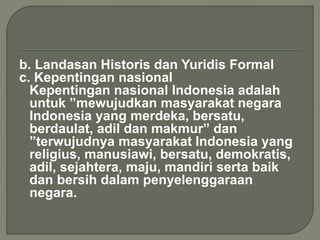 b. Landasan Historis dan Yuridis Formal 
c. Kepentingan nasional 
Kepentingan nasional Indonesia adalah 
untuk ”mewujudkan masyarakat negara 
Indonesia yang merdeka, bersatu, 
berdaulat, adil dan makmur” dan 
”terwujudnya masyarakat Indonesia yang 
religius, manusiawi, bersatu, demokratis, 
adil, sejahtera, maju, mandiri serta baik 
dan bersih dalam penyelenggaraan 
negara. 
 