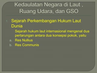 1. Sejarah Perkembangan Hukum Laut 
Dunia 
Sejarah hukum laut internasional mengenal dua 
pertarungan antara dua konsepsi pokok, yaitu 
a. Res Nullius 
b. Res Communis 
 