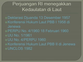 Deklarasi Djuanda 13 Desember 1957 
Konferensi Hukum Laut PBB I 1958 di 
Jenewa 
PERPU No. 4/1960 18 Februari 1960 
UU No. 1/1961 
UU No. 4/PERPU 1960 
Konferensi Hukum Laut PBB II di Jenewa 
UNCLOS 1982 
 