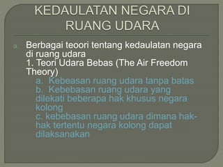 a. Berbagai teoori tentang kedaulatan negara 
di ruang udara 
1. Teori Udara Bebas (The Air Freedom 
Theory) 
a. Kebeasan ruang udara tanpa batas 
b. Kebebasan ruang udara yang 
dilekati beberapa hak khusus negara 
kolong 
c. kebebasan ruang udara dimana hak-hak 
tertentu negara kolong dapat 
dilaksanakan 
