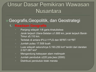 Geografis,Geopolitik, dan Geostrategi 
1. Keadaan Geografis 
 Panjang wilayah 1/8 garis khatulistiwa 
 Jarak terjauh Utara-Selatan ±1.888 km, jarak terjauh Barat- 
Timur ±5.110 km. 
 Terletak di antara 6ºLU-11ºLS dan 95ºBT-141ºBT 
 Jumlah pulau 17.508 buah 
 Luas wilayah seluruhnya 5.193.250 km² terdiri dari daratan 
2.027.087 km² 
 Mengandung kekayaan alam melimpah 
 Jumlah penduduk ±220 juta jiwa (2000) 
 Distribusi penduduk tidak merata 
 