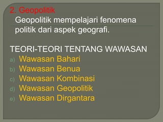 2. Geopolitik 
Geopolitik mempelajari fenomena 
politik dari aspek geografi. 
TEORI-TEORI TENTANG WAWASAN 
a) Wawasan Bahari 
b) Wawasan Benua 
c) Wawasan Kombinasi 
d) Wawasan Geopolitik 
e) Wawasan Dirgantara 
 
