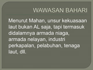 Menurut Mahan, unsur kekuasaan 
laut bukan AL saja, tapi termasuk 
didalamnya armada niaga, 
armada nelayan, industri 
perkapalan, pelabuhan, tenaga 
laut, dll. 
 