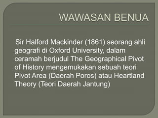 Sir Halford Mackinder (1861) seorang ahli 
geografi di Oxford University, dalam 
ceramah berjudul The Geographical Pivot 
of History mengemukakan sebuah teori 
Pivot Area (Daerah Poros) atau Heartland 
Theory (Teori Daerah Jantung) 
 
