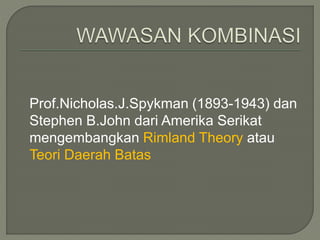 Prof.Nicholas.J.Spykman (1893-1943) dan 
Stephen B.John dari Amerika Serikat 
mengembangkan Rimland Theory atau 
Teori Daerah Batas 
 