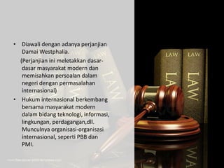 • Diawali dengan adanya perjanjian
Damai Westphalia.
(Perjanjian ini meletakkan dasar-
dasar masyarakat modern dan
memisahkan persoalan dalam
negeri dengan permasalahan
internasional)
• Hukum internasional berkembang
bersama masyarakat modern
dalam bidang teknologi, informasi,
lingkungan, perdagangan,dll.
Munculnya organisasi-organisasi
internasional, seperti PBB dan
PMI.
 
