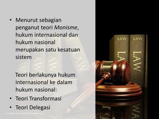 • Menurut sebagian
penganut teori Monisme,
hukum internasional dan
hukum nasional
merupakan satu kesatuan
sistem
Teori berlakunya hukum
internasional ke dalam
hukum nasional:
• Teori Transformasi
• Teori Delegasi
 