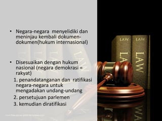 • Negara-negara menyelidiki dan
meninjau kembali dokumen-
dokumen(hukum internasional)
• Disesuaikan dengan hukum
nasional (negara demokrasi =
rakyat)
1. penandatanganan dan ratifikasi
negara-negara untuk
mengadakan undang-undang
2. persetujuan parlemen
3. kemudian diratifikasi
 