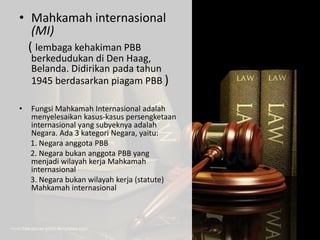 • Mahkamah internasional
(MI)
( lembaga kehakiman PBB
berkedudukan di Den Haag,
Belanda. Didirikan pada tahun
1945 berdasarkan piagam PBB )
• Fungsi Mahkamah Internasional adalah
menyelesaikan kasus-kasus persengketaan
internasional yang subyeknya adalah
Negara. Ada 3 kategori Negara, yaitu:
1. Negara anggota PBB
2. Negara bukan anggota PBB yang
menjadi wilayah kerja Mahkamah
internasional
3. Negara bukan wilayah kerja (statute)
Mahkamah internasional
 