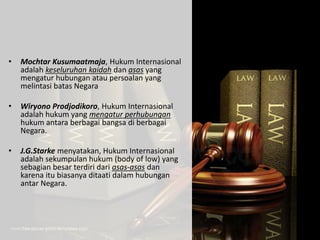 • Mochtar Kusumaatmaja, Hukum Internasional
adalah keseluruhan kaidah dan asas yang
mengatur hubungan atau persoalan yang
melintasi batas Negara
• Wiryono Prodjodikoro, Hukum Internasional
adalah hukum yang mengatur perhubungan
hukum antara berbagai bangsa di berbagai
Negara.
• J.G.Starke menyatakan, Hukum Internasional
adalah sekumpulan hukum (body of low) yang
sebagian besar terdiri dari asas-asas dan
karena itu biasanya ditaati dalam hubungan
antar Negara.
 