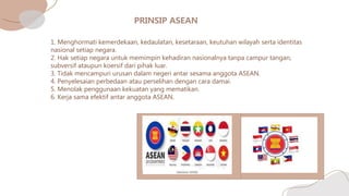 1. Menghormati kemerdekaan, kedaulatan, kesetaraan, keutuhan wilayah serta identitas
nasional setiap negara.
2. Hak setiap negara untuk memimpin kehadiran nasionalnya tanpa campur tangan,
subversif ataupun koersif dari pihak luar.
3. Tidak mencampuri urusan dalam negeri antar sesama anggota ASEAN.
4. Penyelesaian perbedaan atau perselihan dengan cara damai.
5. Menolak penggunaan kekuatan yang mematikan.
6. Kerja sama efektif antar anggota ASEAN.
 