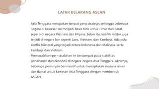 Asia Tenggara merupakan tempat yang strategis sehingga beberapa
negara di kawasan ini menjadi basis blok untuk Timur dan Barat,
seperti di negara Vietnam dan Filipina. Selain itu, konflik militer juga
terjadi di negara lain seperti Laos, Vietnam, dan Kamboja. Ada pula
konflik bilateral yang terjadi antara Indonesia dan Malaysia, serta
Kamboja dan Vietnam.
Permasalahan-permasalahan ini berdampak pada stabilitas
pertahanan dan ekonomi di negara-negara Asia Tenggara. Akhirnya,
beberapa pemimpin berinisiatif untuk menciptakan suasana aman
dan damai untuk kawasan Asia Tenggara dengan membentuk
ASEAN.
 