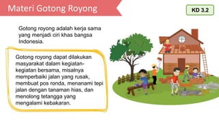 Materi Gotong Royong KD 3.2
Gotong royong adalah kerja sama
yang menjadi ciri khas bangsa
Indonesia.
Gotong royong dapat dilakukan
masyarakat dalam kegiatan-
kegiatan bersama, misalnya
memperbaiki jalan yang rusak,
membuat pos ronda, menanami tepi
jalan dengan tanaman hias, dan
menolong tetangga yang
mengalami kebakaran.
 