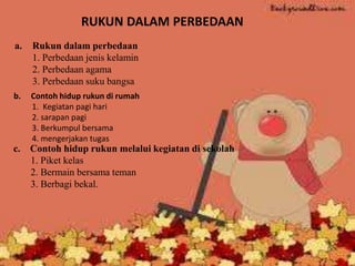 RUKUN DALAM PERBEDAAN
a. Rukun dalam perbedaan
1. Perbedaan jenis kelamin
2. Perbedaan agama
3. Perbedaan suku bangsa
b. Contoh hidup rukun di rumah
1. Kegiatan pagi hari
2. sarapan pagi
3. Berkumpul bersama
4. mengerjakan tugas
c. Contoh hidup rukun melalui kegiatan di sekolah
1. Piket kelas
2. Bermain bersama teman
3. Berbagi bekal.
 