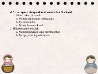 d. Menerapkan hidup rukun di rumah dan di sekolah
1. Hidup rukun di rumah
a. Meminjami mainan kepada adik
b. Membantu ibu
c. Belajar bersama kakak.
2. Hidup rukun di sekolah
a. Membantu teman yang membutuhkan
b. Mengerjakan tugas bersama.
 