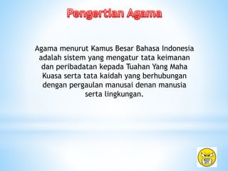 Agama menurut Kamus Besar Bahasa Indonesia
adalah sistem yang mengatur tata keimanan
dan peribadatan kepada Tuahan Yang Maha
Kuasa serta tata kaidah yang berhubungan
dengan pergaulan manusai denan manusia
serta lingkungan.
 
