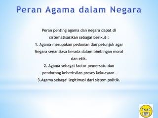 Peran penting agama dan negara dapat di
sistematisasikan sebagai berikut :
1. Agama merupakan pedoman dan petunjuk agar
Negara senantiasa berada dalam bimbingan moral
dan etik.
2. Agama sebagai factor pemersatu dan
pendorong keberhsilan proses kekuasaan.
3.Agama sebagai legitimasi dari sistem politik.
 