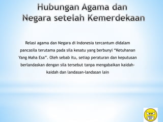 Relasi agama dan Negara di Indonesia tercantum didalam
pancasila terutama pada sila kesatu yang berbunyi “Ketuhanan
Yang Maha Esa”. Oleh sebab itu, setiap peraturan dan keputusan
berlandaskan dengan sila tersebut tanpa mengabaikan kaidah-
kaidah dan landasan-landasan lain
 