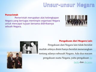 Pemerintah
Pemerintah merupakan alat kelengkapan
Negara yang bertugas memimpin organisasi Negara
untuk mencapai tujuan bersama didirikannya
sebuah Negara.
Pengakuan dari Negara Lain
Pengakuan dari Negara lain tidak bersifat
mutlak artinya disini hanya bersifat menerangkan
tentang adanya sebuuah Negara. Ada dua macam
pengakuan suatu Negara, yaitu pengakuan de
facto dan de jure.
 